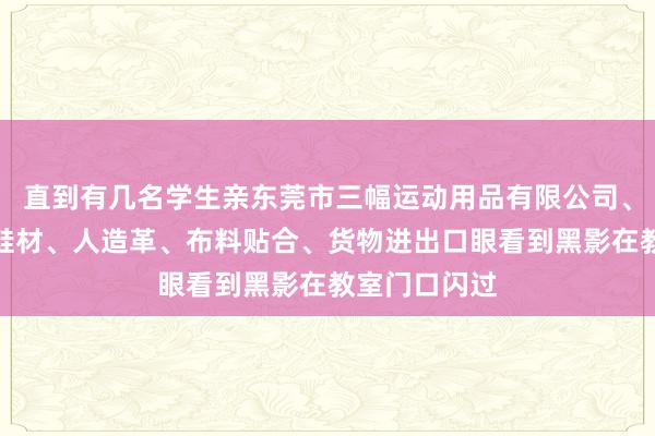 直到有几名学生亲东莞市三幅运动用品有限公司、运动用品、鞋材、人造革、布料贴合、货物进出口眼看到黑影在教室门口闪过