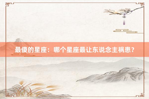 最傻的星座：哪个星座最让东说念主祸患？